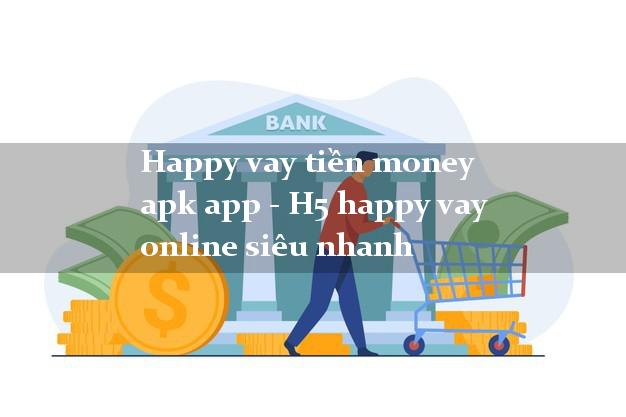 Happy vay tiền money apk app - H5 happy vay online siêu nhanh
